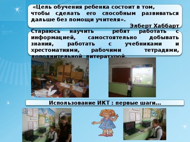  «Цель обучения ребенка состоит в том, чтобы сделать его способным развиваться дальше без помощи учителя». Элберт Хаббарт Стараюсь научить ребят работать с информацией, самостоятельно добывать знания, работать с учебниками и хрестоматиями, рабочими  тетрадями, дополнительной литературой. Использование ИКТ : первые шаги… 