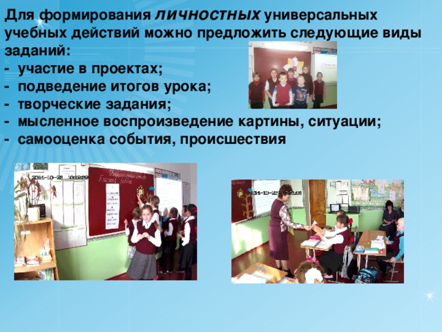 Для формирования личностных универсальных учебных действий можно предложить следующие виды заданий: -  участие в проектах; -  подведение итогов урока; -  творческие задания; -  мысленное воспроизведение картины, ситуации; -  самооценка события, происшествия  