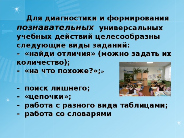  Для диагностики и формирования познавательных универсальных учебных действий целесообразны следующие виды заданий:  -  «найди отличия» (можно задать их количество);  -  «на что похоже?»; »    -  поиск лишнего;  -  «цепочки»;  -  работа с разного вида таблицами;  -  работа со словарями  