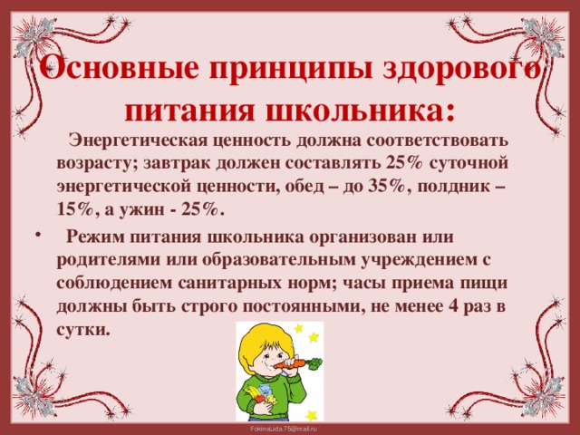 Основные принципы здорового питания школьника:  Энергетическая ценность должна соответствовать возрасту; завтрак должен составлять 25% суточной энергетической ценности, обед – до 35%, полдник – 15%, а ужин - 25%.  Режим питания школьника организован или родителями или образовательным учреждением с соблюдением санитарных норм; часы приема пищи должны быть строго постоянными, не менее 4 раз в сутки.