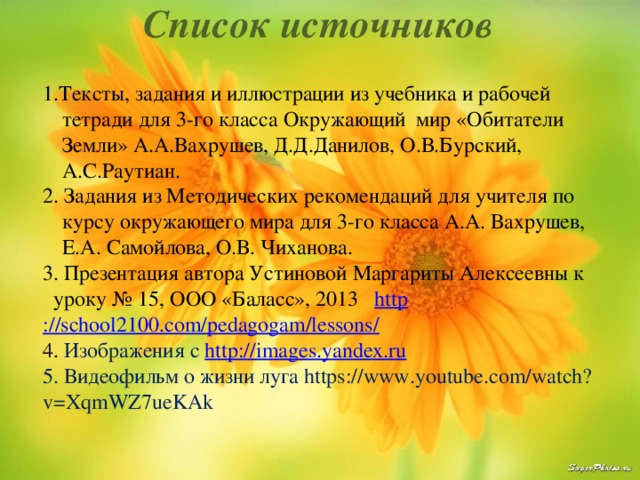 Список источников 1.Тексты, задания и иллюстрации из учебника и рабочей тетради для 3-го класса Окружающий мир «Обитатели Земли» А.А.Вахрушев, Д.Д.Данилов, О.В.Бурский, А.С.Раутиан. 2. Задания из Методических рекомендаций для учителя по курсу окружающего мира для 3-го класса А.А. Вахрушев, Е.А. Самойлова, О.В. Чиханова. 3. Презентация автора Устиновой Маргариты Алексеевны к уроку № 15, ООО «Баласс», 2013 http ://school2100.com/pedagogam/lessons / 4. Изображения с http:// images.yandex.ru 5. Видеофильм о жизни луга https://www.youtube.com/watch?v=XqmWZ7ueKAk 