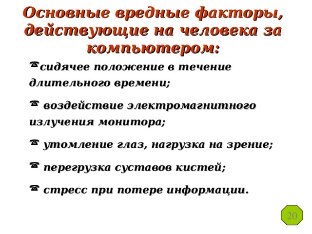 Основные вредные факторы, действующие на человека за компьютером: сидячее положение в течение длительного времени;  воздействие электромагнитного излучения монитора;  утомление глаз, нагрузка на зрение;  перегрузка суставов кистей;  стресс при потере информации. 20 