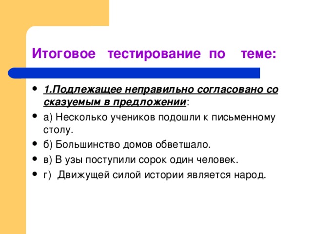 Итоговое тестирование по теме: 1.Подлежащее неправильно согласовано со сказуемым в предложении : а) Несколько учеников подошли к письменному столу. б) Большинство домов обветшало. в) В узы поступили сорок один человек. г) Движущей силой истории является народ. 