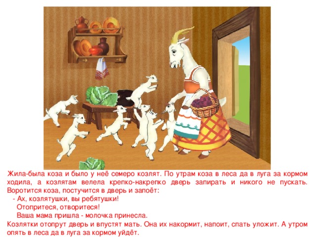 Жила-была коза и было у неё семеро козлят. По утрам коза в леса да в луга за кормом ходила, а козлятам велела крепко-накрепко дверь запирать и никого не пускать. Воротится коза, постучится в дверь и запоёт:  - Ах, козлятушки, вы ребятушки!  Отопритеся, отворитеся!  Ваша мама пришла - молочка принесла. Козлятки отопрут дверь и впустят мать. Она их накормит, напоит, спать уложит. А утром опять в леса да в луга за кормом уйдёт. 