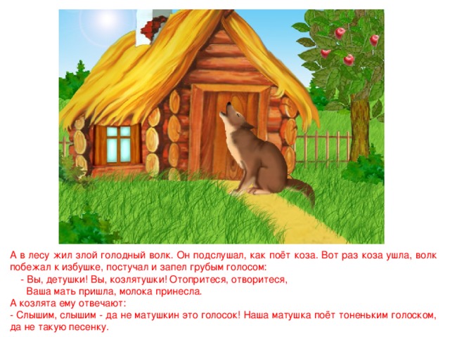 А в лесу жил злой голодный волк. Он подслушал, как поёт коза. Вот раз коза ушла, волк побежал к избушке, постучал и запел грубым голосом:  - Вы, детушки! Вы, козлятушки! Отопритеся, отворитеся,  Ваша мать пришла, молока принесла. А козлята ему отвечают: - Слышим, слышим - да не матушкин это голосок! Наша матушка поёт тоненьким голоском, да не такую песенку. 