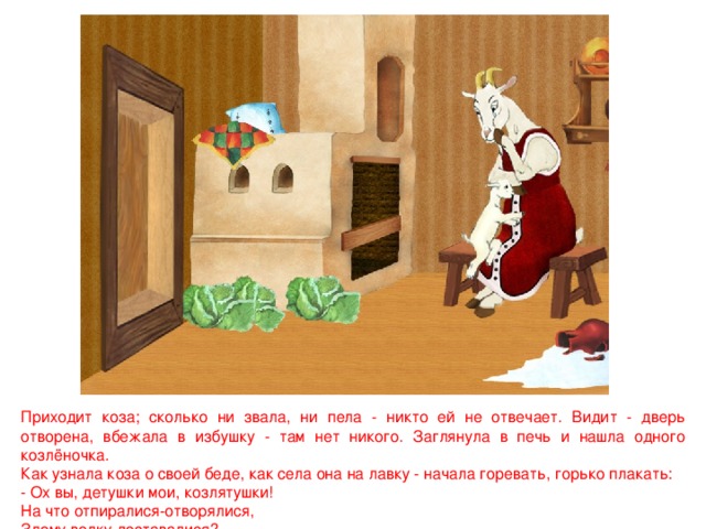 Приходит коза; сколько ни звала, ни пела - никто ей не отвечает. Видит - дверь отворена, вбежала в избушку - там нет никого. Заглянула в печь и нашла одного козлёночка. Как узнала коза о своей беде, как села она на лавку - начала горевать, горько плакать: - Ох вы, детушки мои, козлятушки! На что отпиралися-отворялися, Злому волку доставалися? 