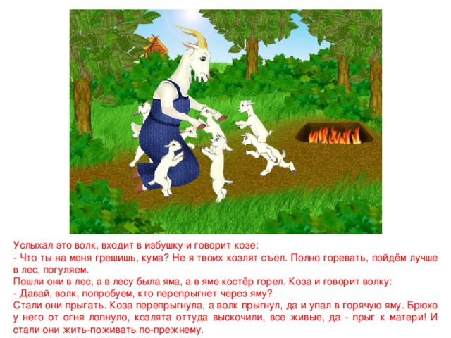 Услыхал это волк, входит в избушку и говорит козе: - Что ты на меня грешишь, кума? Не я твоих козлят съел. Полно горевать, пойдём лучше в лес, погуляем. Пошли они в лес, а в лесу была яма, а в яме костёр горел. Коза и говорит волку: - Давай, волк, попробуем, кто перепрыгнет через яму? Стали они прыгать. Коза перепрыгнула, а волк прыгнул, да и упал в горячую яму. Брюхо у него от огня лопнуло, козлята оттуда выскочили, все живые, да - прыг к матери! И стали они жить-поживать по-прежнему. 