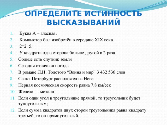 Определите истинность высказываний Буква А – гласная. Компьютер был изобретён в середине XIX века. 2*2=5. У квадрата одна сторона больше другой в 2 раза. Солнце есть спутник земли Сегодня отличная погода В романе Л.Н. Толстого “Война и мир” 3 432 536 слов Санкт-Петербург расположен на Неве Первая космическая скорость равна 7.8 км/сек Железо — металл Если один угол в треугольнике прямой, то треугольник будет тупоугольным; Если сумма квадратов двух сторон треугольника равна квадрату третьей, то он прямоугольный. 