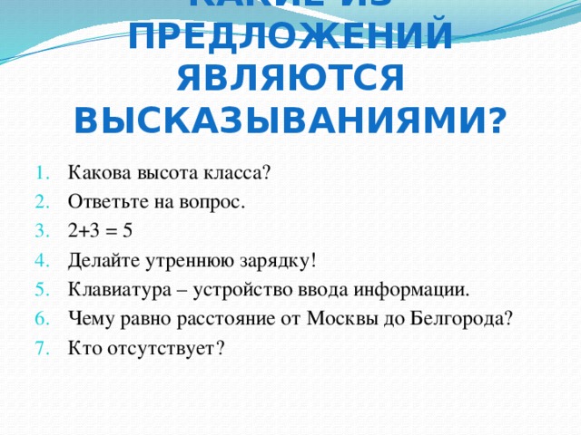 Какие из предложений являются высказываниями? Какова высота класса? Ответьте на вопрос. 2+3 = 5 Делайте утреннюю зарядку! Клавиатура – устройство ввода информации. Чему равно расстояние от Москвы до Белгорода? Кто отсутствует? Какие из данных предложений являются высказываниями? Определите их истинность. Число 6 – четное. Посмотрите на доску. Все роботы являются машинами. У каждой лошади есть хвост. Внимание! Кто отсутствует? Есть кошки, которые дружат с собаками. Некоторые люди являются художниками. Выразите 1 час 15 минут в минуты. 8 