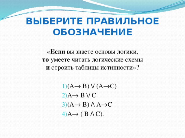 Выберите правильное обозначение « Если вы знаете основы логики,  то умеете читать логические схемы  и строить таблицы истинности»? (A  B) \/ (A  C) A  B \/ C (A  B) /\ A  C A  ( B /\ С). 
