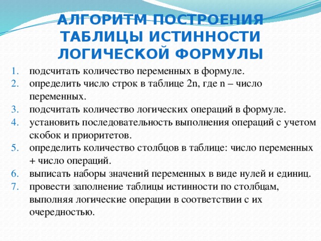 Алгоритм построения таблицы истинности логической формулы подсчитать количество переменных в формуле. определить число строк в таблице 2n, где n – число переменных. подсчитать количество логических операций в формуле. установить последовательность выполнения операций с учетом скобок и приоритетов. определить количество столбцов в таблице: число переменных + число операций. выписать наборы значений переменных в виде нулей и единиц. провести заполнение таблицы истинности по столбцам, выполняя логические операции в соответствии с их очередностью. 