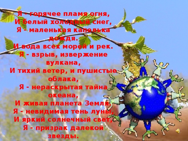 Я - живая планета Земля  Я - горячее пламя огня, И белый холодный снег, Я - маленькая капелька дождя. И вода всех морей и рек. Я - взрыв, извержение вулкана, И тихий ветер, и пушистые облака, Я - нераскрытая тайна океана, И живая планета Земля. Я - невидимая тень луны, И яркий солнечный свет, Я - призрак далекой звезды. Живущий тысячи лет.