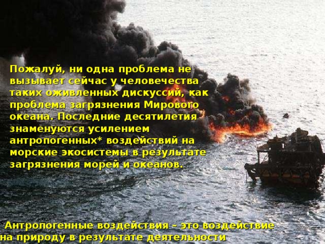 Пожалуй, ни одна проблема не вызывает сейчас у человечества таких оживленных дискуссий, как проблема загрязнения Мирового океана. Последние десятилетия знаменуются усилением антропогенных* воздействий на морские экосистемы в результате загрязнения морей и океанов.  * Антропогенные воздействия – это воздействие на природу в результате деятельности человека.