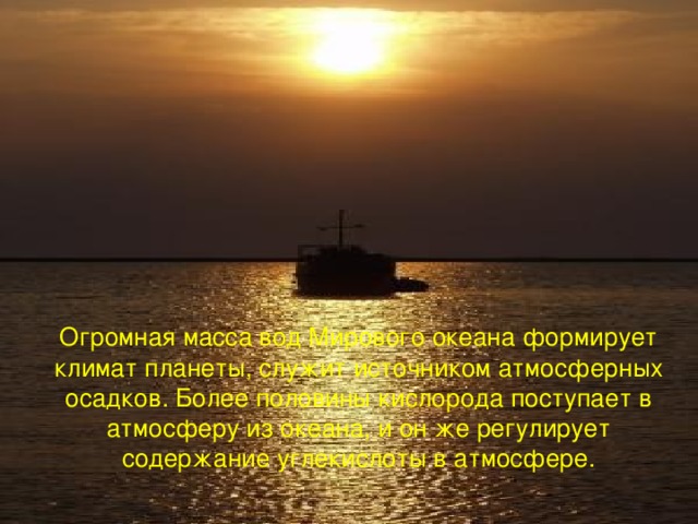 Огромная масса вод Мирового океана формирует климат планеты, служит источником атмосферных осадков. Более половины кислорода поступает в атмосферу из океана, и он же регулирует содержание углекислоты в атмосфере.