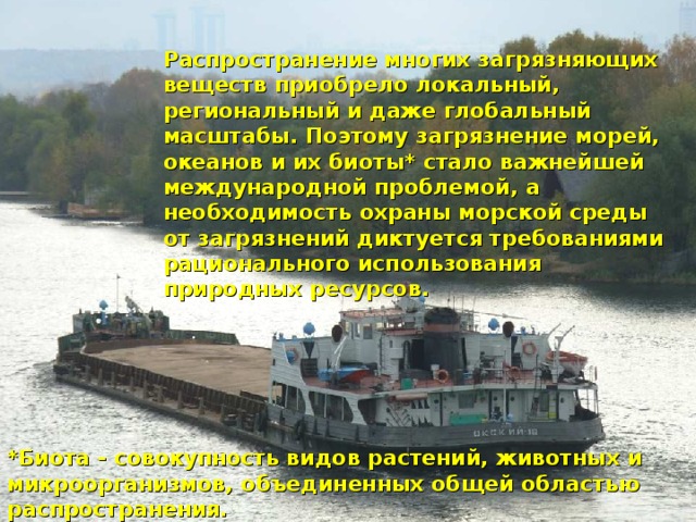 Распространение многих загрязняющих веществ приобрело локальный, региональный и даже глобальный масштабы. Поэтому загрязнение морей, океанов и их биоты* стало важнейшей международной проблемой, а необходимость охраны морской среды от загрязнений диктуется требованиями рационального использования природных ресурсов.  *Биота - совокупность видов растений, животных и микроорганизмов, объединенных общей областью распространения.
