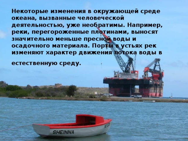 Некоторые изменения в окружающей среде океана, вызванные человеческой деятельностью, уже необратимы. Например, реки, перегороженные плотинами, выносят значительно меньше пресной воды и осадочного материала. Порты в устьях рек изменяют характер движения потока воды в естественную среду.