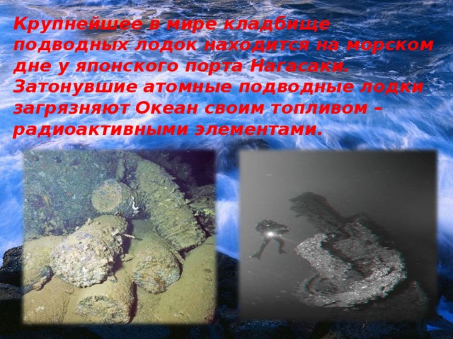 Крупнейшее в мире кладбище подводных лодок находится на морском дне у японского порта Нагасаки. Затонувшие атомные подводные лодки загрязняют Океан своим топливом – радиоактивными элементами.