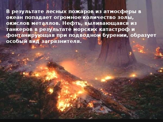 В результате лесных пожаров из атмосферы в океан попадает огромное количество золы, окислов металлов. Нефть, выливающаяся из танкеров в результате морских катастроф и фонтанирующая при подводном бурении, образует особый вид загрязнителя.