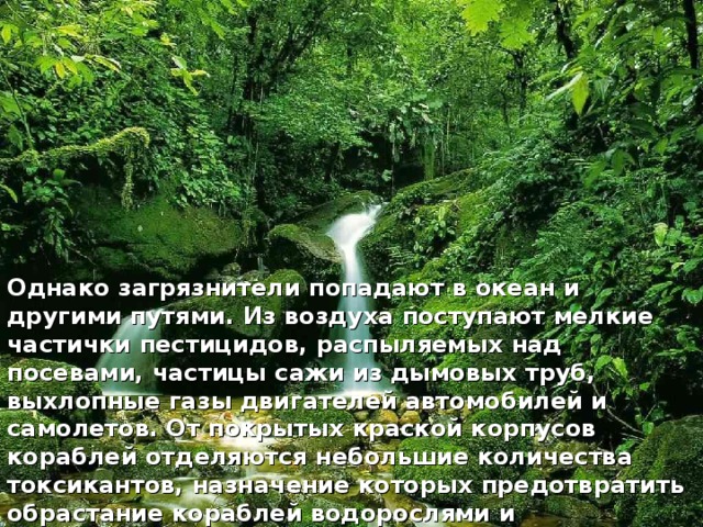 Однако загрязнители попадают в океан и другими путями. Из воздуха поступают мелкие частички пестицидов, распыляемых над посевами, частицы сажи из дымовых труб, выхлопные газы двигателей автомобилей и самолетов. От покрытых краской корпусов кораблей отделяются небольшие количества токсикантов, назначение которых предотвратить обрастание кораблей водорослями и ракообразными.