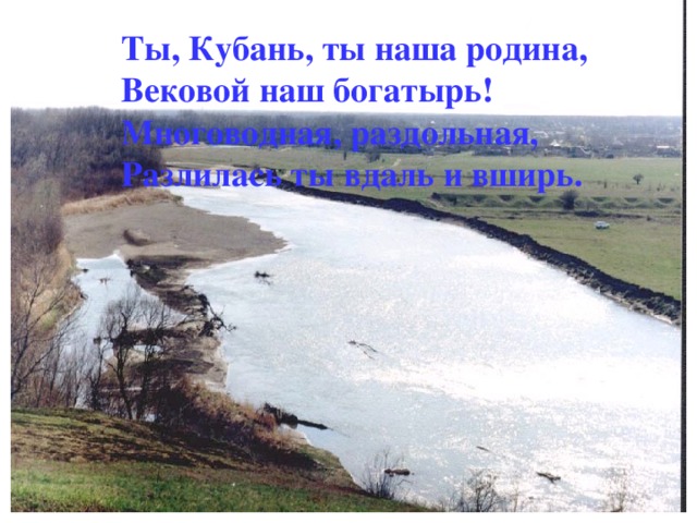 Ты, Кубань, ты наша родина, Вековой наш богатырь! Многоводная, раздольная, Разлилась ты вдаль и вширь.