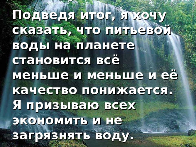 Подведя итог, я хочу сказать, что питьевой воды на планете становится всё меньше и меньше и её качество понижается. Я призываю всех экономить и не загрязнять воду.