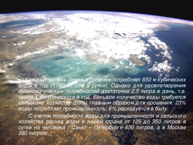 Каждый житель Земли в среднем потребляет 650 м кубических воды в год (1780 литров в сутки). Однако для удовлетворения физиологических потребностей достаточно 2,5 литра в день, т.е. около 1 м кубического в год. Большое количество воды требуется сельскому хозяйству (69%) главным образом для орошения; 23% воды потребляет промышленность; 6% расходуется в быту.   С учетом потребности воды для промышленности и сельского хозяйства расход воды в нашей стране от 125 до 350 литров в сутки на человека ( Санкт – Петербурге 450 литров, а в Москве 380 литров).