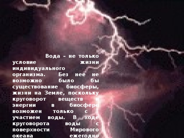 Вода – не только условие жизни индивидуального организма. Без нее не возможно было бы существование биосферы, жизни на Земле, поскольку круговорот веществ и энергии в биосфере возможен только с участием воды. В ходе круговорота воды с поверхности Мирового океана ежегодно испаряется 453 000 куб. м. воды