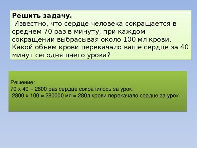 Решить задачу.  Известно, что сердце человека сокращается в среднем 70 раз в минуту, при каждом сокращении выбрасывая около 100 мл крови. Какой объем крови перекачало ваше сердце за 40 минут сегодняшнего урока? Решение: 70 х 40 = 2800 раз сердце сократилось за урок.  2800 х 100 = 280000 мл = 280л крови перекачало сердце за урок. 
