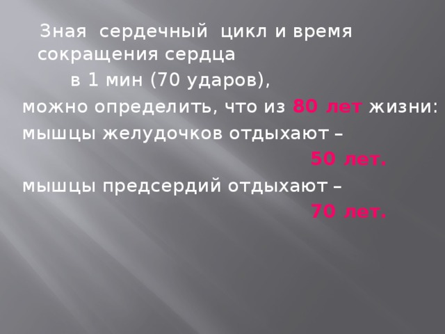  Зная сердечный цикл и время сокращения сердца  в 1 мин (70 ударов), можно определить, что из 80 лет жизни: мышцы желудочков отдыхают –  50 лет. мышцы предсердий отдыхают –  70 лет. 