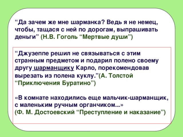 “ Да зачем же мне шарманка? Ведь я не немец, чтобы, тащася с ней по дорогам, выпрашивать деньги” (Н.В. Гоголь “Мертвые души”) “ Джузеппе решил не связываться с этим странным предметом и подарил полено своему другу  шарманщику Карло, порекомендовав вырезать из полена куклу.” (А. Толстой “Приключения Буратино”)  «В комнате находились еще мальчик-шарманщик, с маленьким ручным органчиком...» (Ф. М. Достоевский “Преступление и наказание”)   