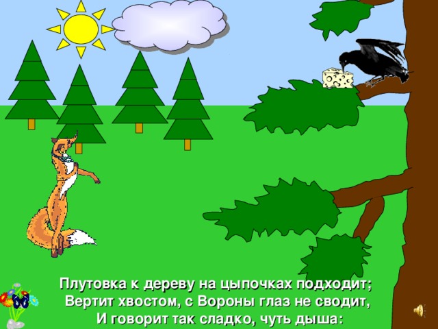 Плутовка к дереву на цыпочках подходит; Вертит хвостом, с Вороны глаз не сводит ,  И говорит так сладко, чуть дыша: 