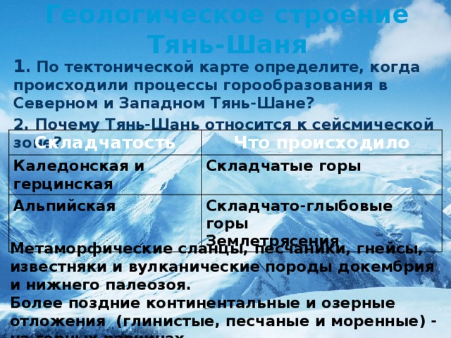 Метаморфические сланцы, песчаники, гнейсы, известняки и вулканические породы до­кембрия и нижнего палеозоя. Более поздние континенталь­ные и озерные отложения (глинистые, песчаные и моренные) - на горных равни­нах.  Геологическое строение Тянь-Шаня 1 . По тектонической карте определите, когда происходили процессы горообразования в Северном и Западном Тянь-Шане? 2. Почему Тянь-Шань относится к сейсмической зоне?    Складчатость Что происходило Каледонская и герцинская Складчатые горы Альпийская Складчато-глыбовые горы Землетрясения 