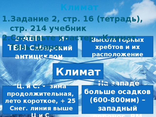 Климат Задание 2, стр. 16 (тетрадь), стр. 214 учебник Составьте кластер «Климат Тянь-Шаня» Высота горных хребтов и их расположение  з-АВМ л-ТВМ Сибирский антициклон Климат  На западе больше осадков (600-800мм) – западный перенос ВМ  Ц. и С . - зима продолжительная, лето короткое, + 25  Снег. линия выше Ц и С 