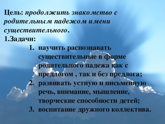 Цель: продолжить знакомство с родительным падежом имени существительного . Задачи: научить распознавать существительные в форме родительного падежа как с предлогом , так и без предлога; развивать устную и письменную речь, внимание, мышление, творческие способности детей; воспитание дружного коллектива. научить распознавать существительные в форме родительного падежа как с предлогом , так и без предлога; развивать устную и письменную речь, внимание, мышление, творческие способности детей; воспитание дружного коллектива. научить распознавать существительные в форме родительного падежа как с предлогом , так и без предлога; развивать устную и письменную речь, внимание, мышление, творческие способности детей; воспитание дружного коллектива. научить распознавать существительные в форме родительного падежа как с предлогом , так и без предлога; развивать устную и письменную речь, внимание, мышление, творческие способности детей; воспитание дружного коллектива.