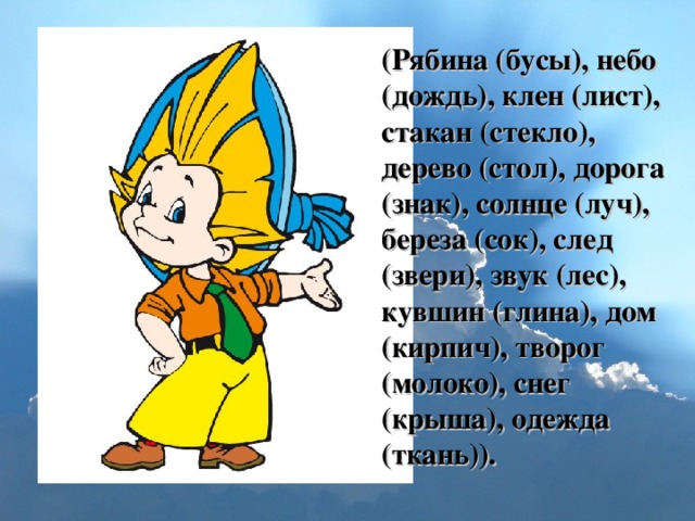 (Рябина (бусы), небо (дождь), клен (лист), стакан (стекло), дерево (стол), дорога (знак), солнце (луч), береза (сок), след (звери), звук (лес), кувшин (глина), дом (кирпич), творог (молоко), снег (крыша), одежда (ткань)).