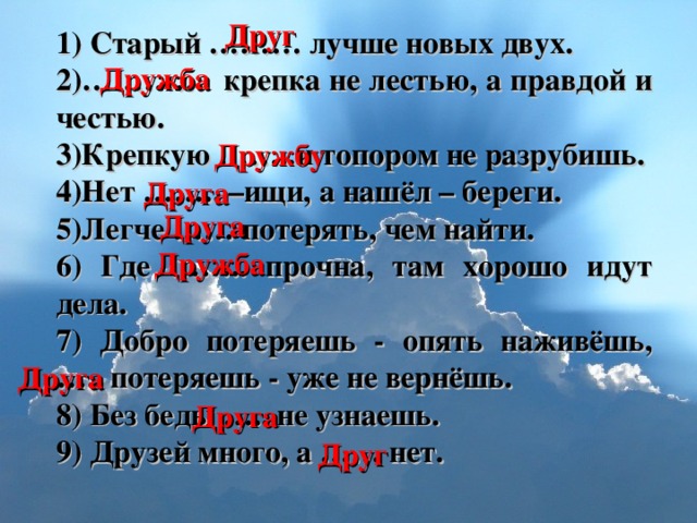 Друг 1) Старый ……… лучше новых двух. 2)………… крепка не лестью, а правдой и честью. 3)Крепкую ……..и топором не разрубишь. 4)Нет …….. –ищи, а нашёл – береги. 5)Легче …… потерять, чем найти. 6) Где …….. прочна, там хорошо идут дела. 7) Добро потеряешь - опять наживёшь, ….. потеряешь - уже не вернёшь. 8) Без беды ….. не узнаешь. 9) Друзей много, а …… нет. Дружба Дружбу Друга  Друга  Дружба Друга  Друга  Друг