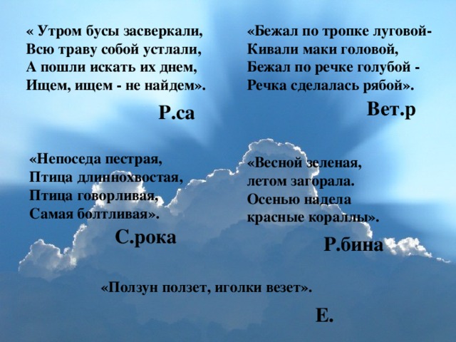 « Утром бусы засверкали, Всю траву собой устлали, А пошли искать их днем, Ищем, ищем - не найдем». «Бежал по тропке луговой- Кивали маки головой, Бежал по речке голубой - Речка сделалась рябой». Вет.р Р.са «Непоседа пестрая, Птица длиннохвостая, Птица говорливая, Самая болтливая». «Весной зеленая, летом загорала. Осенью надела красные кораллы». С.рока Р.бина «Ползун ползет, иголки везет». Е.