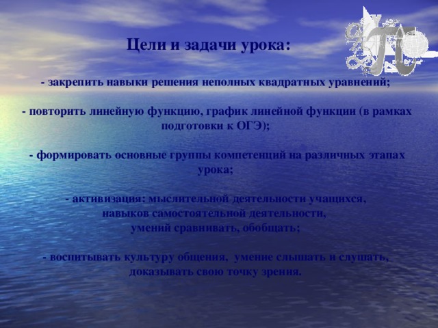 Цели и задачи урока: - закрепить навыки решения неполных квадратных уравнений;   - повторить линейную функцию, график линейной функции (в  рамках подготовки к ОГЭ);   - формировать основные группы компетенций на различных этапах урока;   - активизация: мыслительной деятельности учащихся, навыков самостоятельной деятельности, умений сравнивать, обобщать;   - воспитывать культуру общения, умение слышать и слушать, доказывать свою точку зрения.