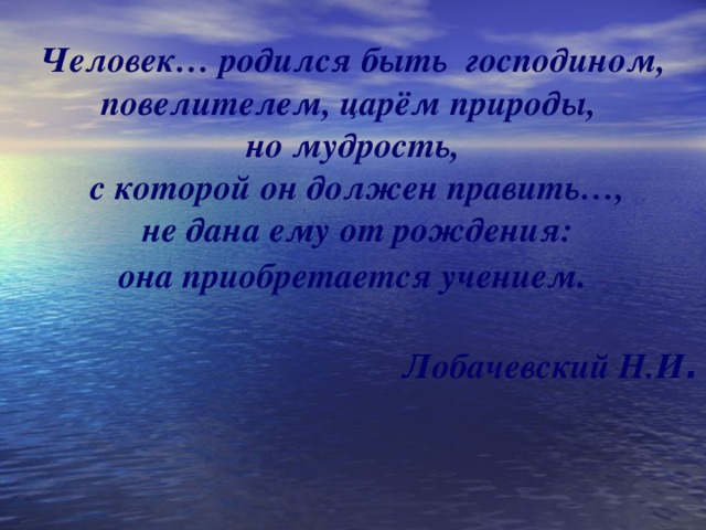 Человек… родился быть господином, повелителем, царём природы, но мудрость,  с которой он должен править…,  не дана ему от рождения: она приобретается учением .  Лобачевский Н.И .