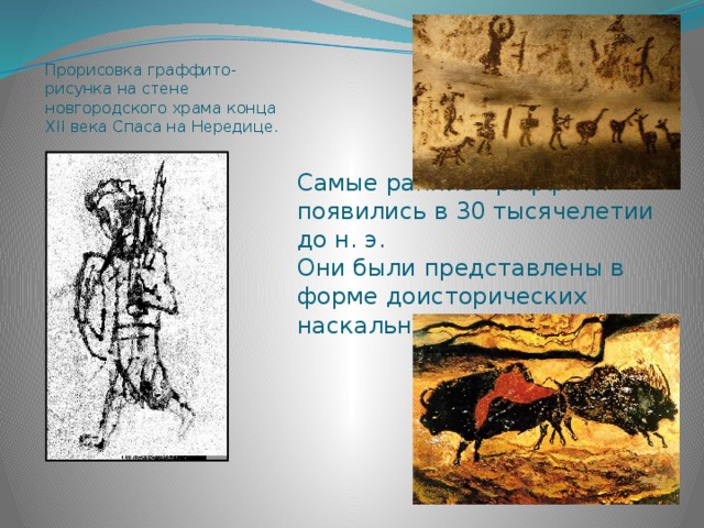 Прорисовка граффито-рисунка на стене новгородского храма конца XII века Спаса на Нередице . Самые ранние граффити появились в 30 тысячелетии до н. э.  Они были представлены в форме доисторических наскальных рисунков .   