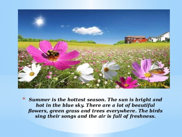 Summer is the hottest season. The sun is bright and hot in the blue sky. There are a lot of beautiful flowers, green grass and trees everywhere. The birds sing their songs and the air is full of freshness.