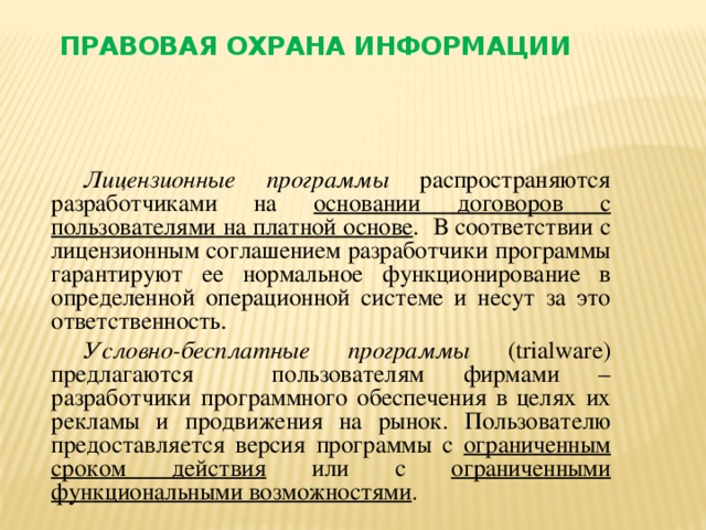 Правовая охрана информации Лицензионные программы распространяются разработчиками на основании договоров с пользователями на платной основе . В соответствии с лицензионным соглашением разработчики программы гарантируют ее нормальное функционирование в определенной операционной системе и несут за это ответственность. Условно-бесплатные программы (trialware) предлагаются пользователям фирмами – разработчики программного обеспечения в целях их рекламы и продвижения на рынок. Пользователю предоставляется версия программы с ограниченным сроком действия или с ограниченными функциональными возможностями .