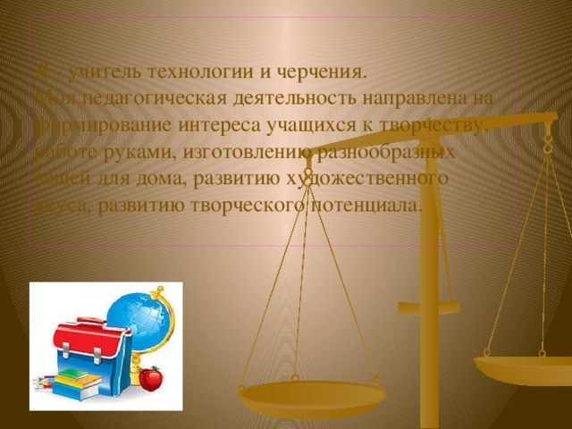    Я - учитель технологии и черчения.  Моя педагогическая деятельность направлена на формирование интереса учащихся к творчеству, работе руками, изготовлению разнообразных вещей для дома, развитию художественного вкуса, развитию творческого потенциала.   