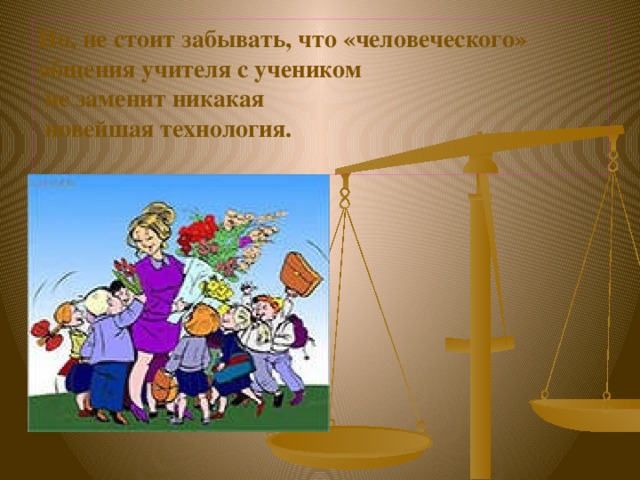 Но, не стоит забывать, что «человеческого» общения учителя с учеником  не заменит никакая  новейшая технология.   