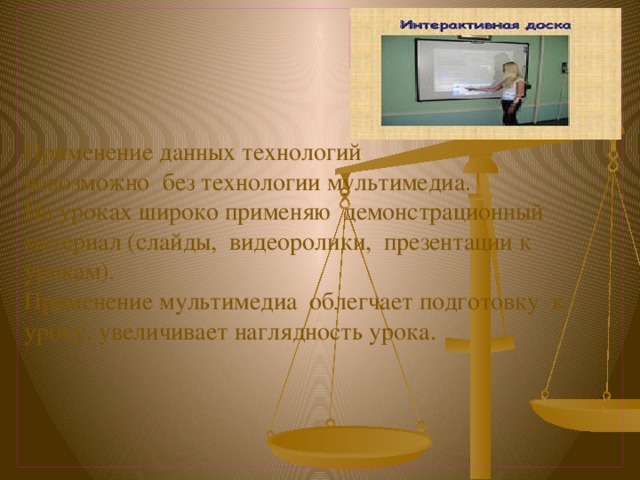      Применение данных технологий  невозможно без технологии мультимедиа.  На уроках широко применяю демонстрационный материал (слайды, видеоролики, презентации к урокам).  Применение мультимедиа облегчает подготовку к уроку, увеличивает наглядность урока.      