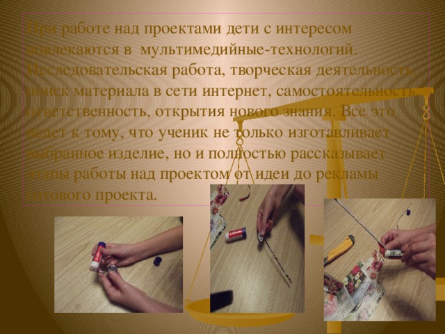 При работе над проектами дети с интересом вовлекаются в мультимедийные-технологий. Исследовательская работа, творческая деятельность, поиск материала в сети интернет, самостоятельность, ответственность, открытия нового знания. Все это ведет к тому, что ученик не только изготавливает выбранное изделие, но и полностью рассказывает этапы работы над проектом от идеи до рекламы готового проекта. 
