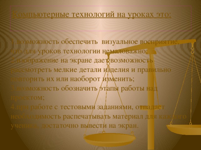 Компьютерные технологий на уроках это:   1.возможность обеспечить визуальное восприятие, что для уроков технологии немаловажно; 2.изображение на экране дает возможность рассмотреть мелкие детали изделия и правильно повторить их или наоборот изменить; 3.возможность обозначить этапы работы над проектом; 4.при работе с тестовыми заданиями, отпадает необходимость распечатывать материал для каждого ученика, достаточно вывести на экран. 