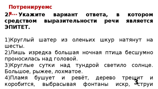 Потренируемся… 2. Укажите вариант ответа, в котором средством выразительности речи является ЭПИТЕТ. 1)Круглый шатер из оленьих шкур натянут на шесты. 2)Лишь изредка большая ночная птица бесшумно проносилась над головой. 3)Круглые сутки над тундрой светило солнце. Большое, рыжее, лохматое. 4)Пламя бушует и ревёт, дерево трещит и коробится, выбрасывая фонтаны искр, струи горячего дыма и множество пылающих головешек. 3 