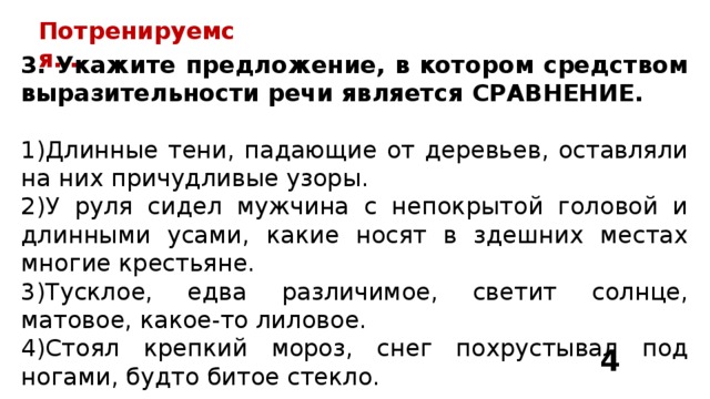 Потренируемся… 3. Укажите предложение, в котором средством выразительности речи является СРАВНЕНИЕ.  Длинные тени, падающие от деревьев, оставляли на них причудливые узоры. У руля сидел мужчина с непокрытой головой и длинными усами, какие носят в здешних местах многие крестьяне. Тусклое, едва различимое, светит солнце, матовое, какое-то лиловое. Стоял крепкий мороз, снег похрустывал под ногами, будто битое стекло. 4 