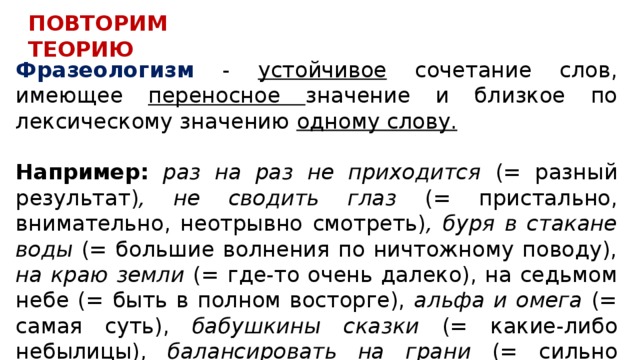 ПОВТОРИМ ТЕОРИЮ Фразеологизм - устойчивое сочетание слов, имеющее переносное значение и близкое по лексическому значению одному слову.  Например: раз на раз не приходится (= разный результат) , не сводить глаз (= пристально, внимательно, неотрывно смотреть) , буря в стакане воды (= большие волнения по ничтожному поводу), на краю земли (= где-то очень далеко), на седьмом небе (= быть в полном восторге), альфа и омега (= самая суть), бабушкины сказки (= какие-либо небылицы), балансировать на грани (= сильно рисковать). 